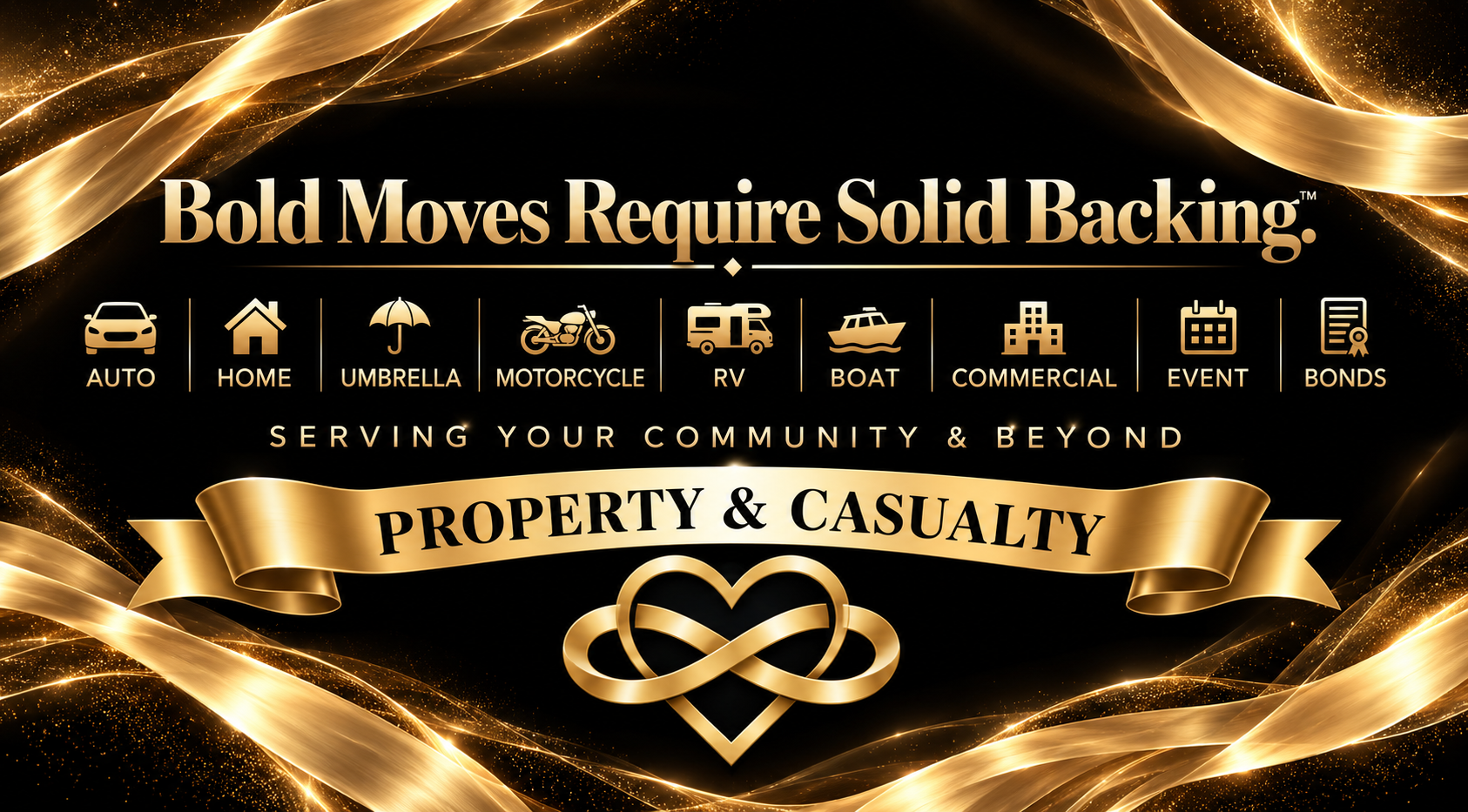 Bold Moves Require Solid Backing.™ Property & Casualty. Auto, Home, Umbrella, Motorcycle, RV, Boat, Commercial, Event, Bonds. Serving Your Community & Beyond.